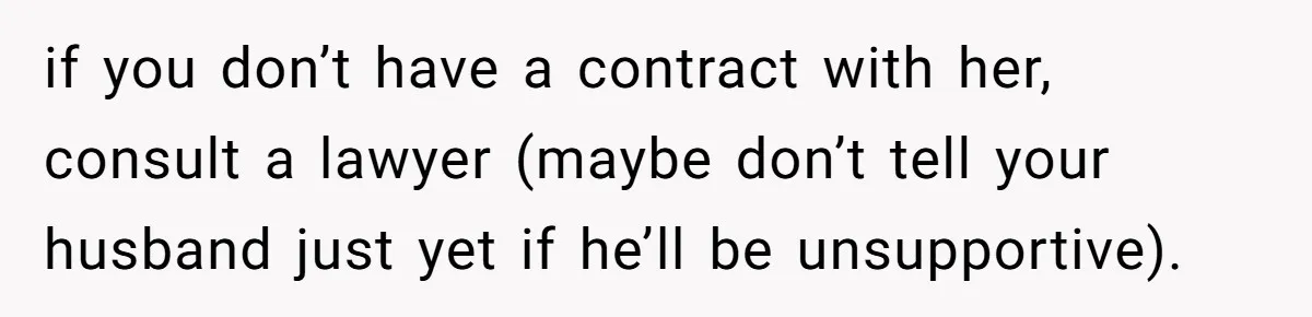 if you don’t have a contract with her, consult a lawyer (maybe don’t tell your husband just yet if he’ll be unsupportive).