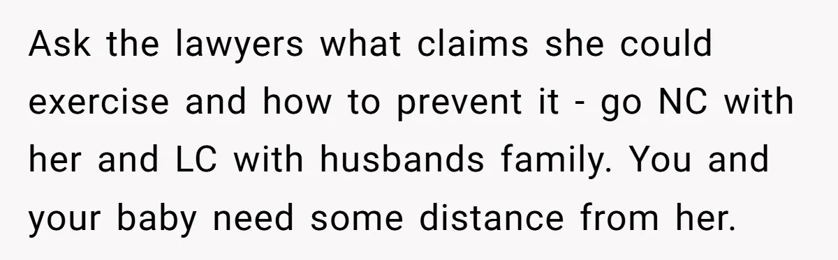 Ask the lawyers what claims she could exercise and how to prevent it - go NC with her and LC with husbands family. You and your baby need some distance...