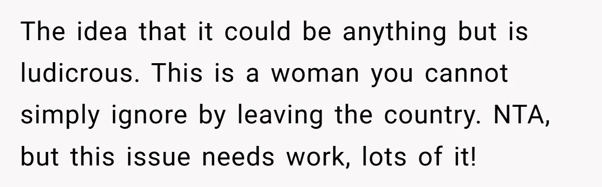 The idea that it could be anything but is ludicrous. This is a woman you cannot simply ignore by leaving the country. NTA, but this issue needs work, lots of...