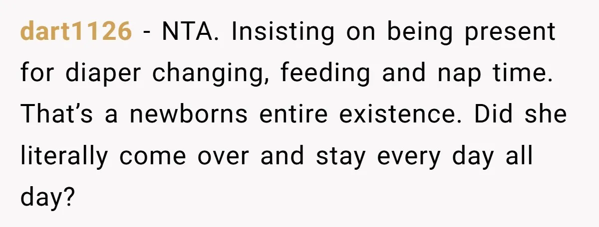 dart1126 − NTA. Insisting on being present for diaper changing, feeding and nap time. That’s a newborns entire existence. Did she literally come over and stay every day all day?
