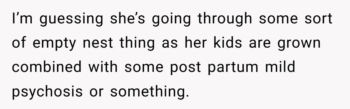 I’m guessing she’s going through some sort of empty nest thing as her kids are grown combined with some post partum mild psychosis or something.
