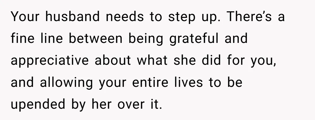 Your husband needs to step up. There’s a fine line between being grateful and appreciative about what she did for you, and allowing your entire lives to be upended by...