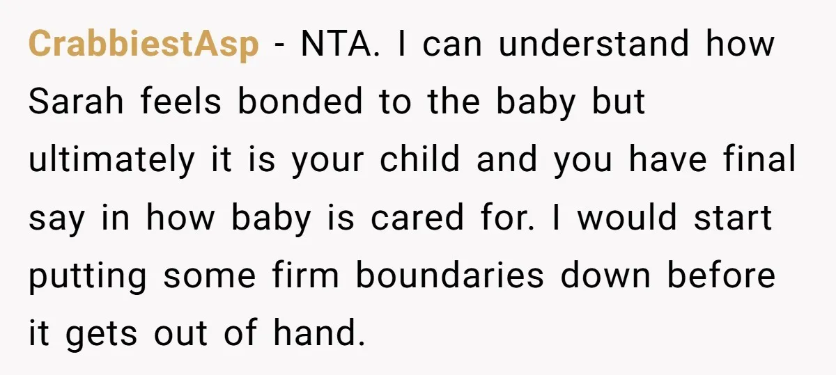 CrabbiestAsp − NTA. I can understand how Sarah feels bonded to the baby but ultimately it is your child and you have final say in how baby is cared for....