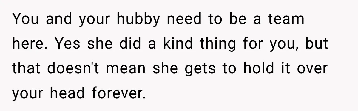 You and your hubby need to be a team here. Yes she did a kind thing for you, but that doesn't mean she gets to hold it over your head...