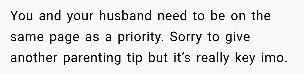 You and your husband need to be on the same page as a priority. Sorry to give another parenting tip but it’s really key imo.