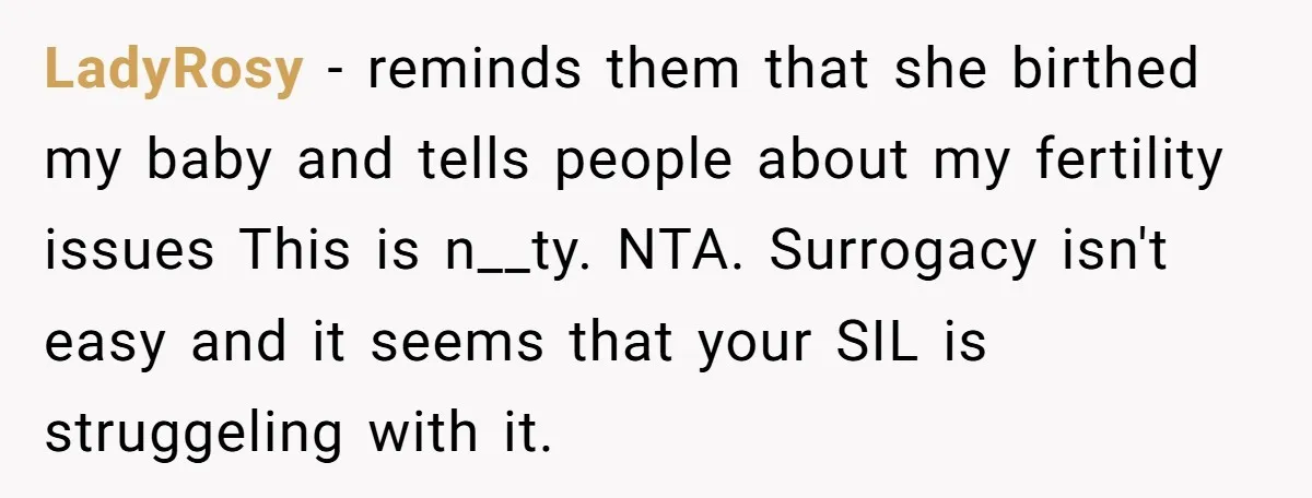 LadyRosy − reminds them that she birthed my baby and tells people about my fertility issues This is n__ty. NTA. Surrogacy isn't easy and it seems that your SIL is...