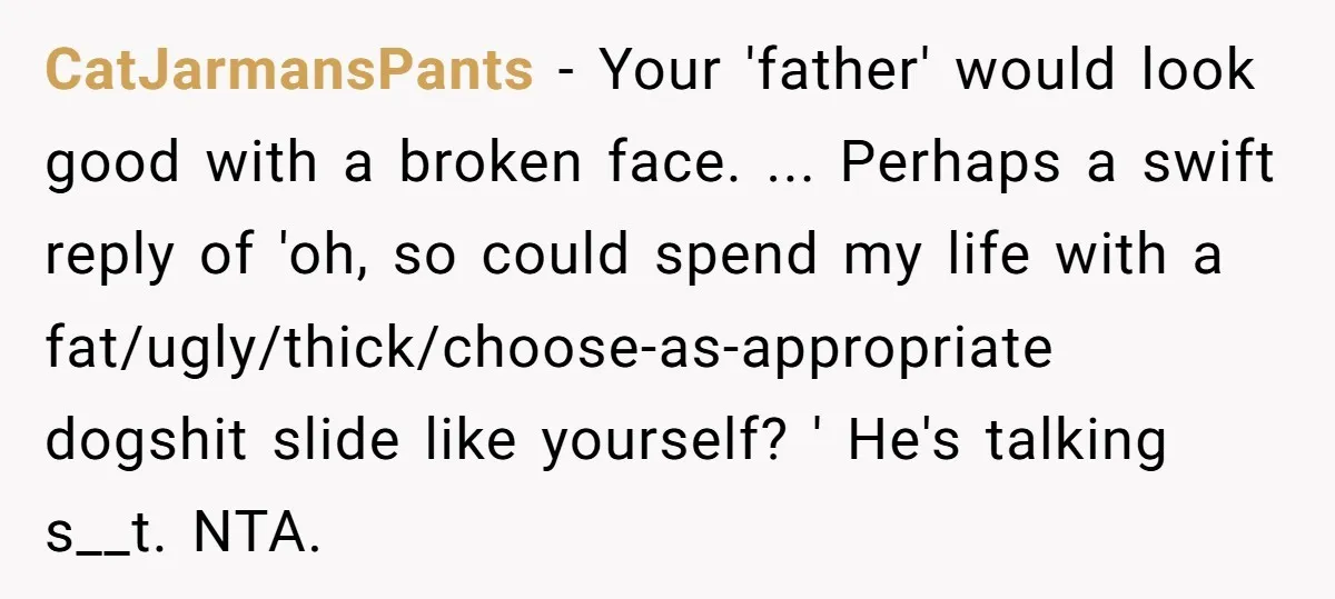 CatJarmansPants − Your 'father' would look good with a broken face. ... Perhaps a swift reply of 'oh, so could spend my life with a fat/ugly/thick/choose-as-appropriate dogshit slide like yourself?...
