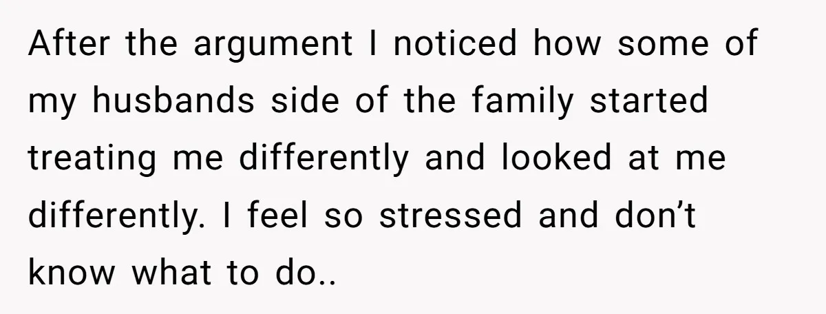 After the argument I noticed how some of my husbands side of the family started treating me differently and looked at me differently. I feel so stressed and don’t know...