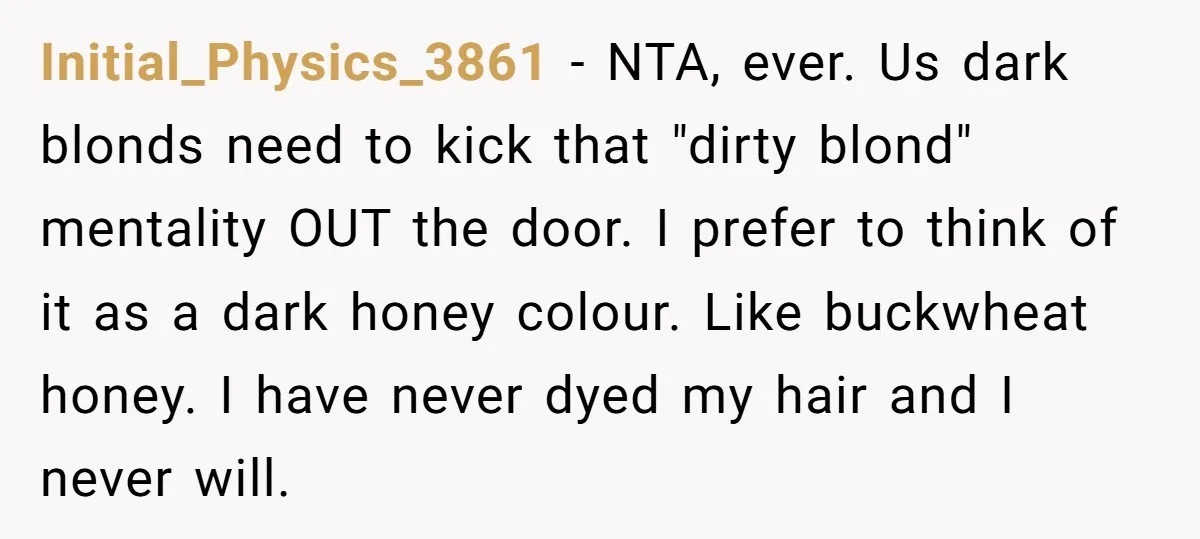 Initial_Physics_3861 − NTA, ever. Us dark blonds need to kick that "dirty blond" mentality OUT the door. I prefer to think of it as a dark honey colour. Like buckwheat...