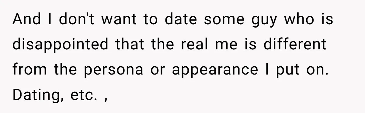 And I don't want to date some guy who is disappointed that the real me is different from the persona or appearance I put on. Dating, etc. ,