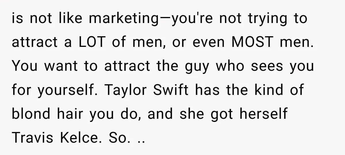 is not like marketing—you're not trying to attract a LOT of men, or even MOST men. You want to attract the guy who sees you for yourself. Taylor Swift has...