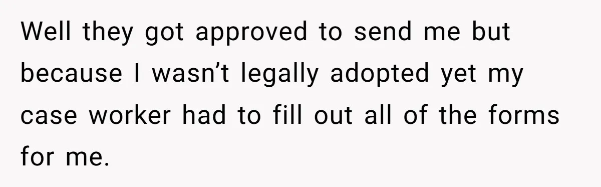 Well they got approved to send me but because I wasn’t legally adopted yet my case worker had to fill out all of the forms for me.