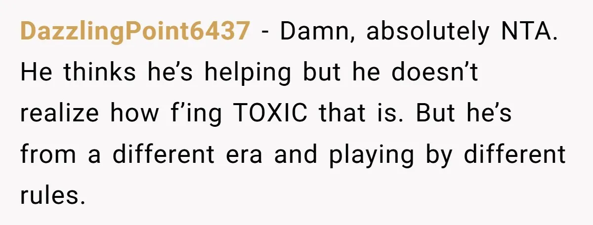 DazzlingPoint6437 − Damn, absolutely NTA. He thinks he’s helping but he doesn’t realize how f’ing TOXIC that is. But he’s from a different era and playing by different rules.
