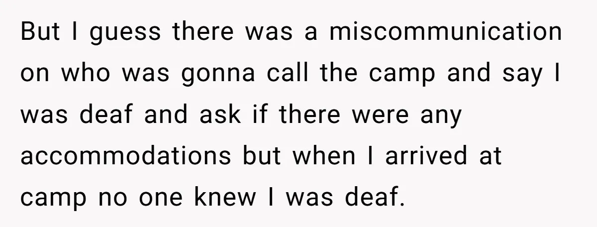 But I guess there was a miscommunication on who was gonna call the camp and say I was deaf and ask if there were any accommodations but when I arrived...