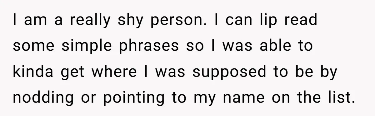 I am a really shy person. I can lip read some simple phrases so I was able to kinda get where I was supposed to be by nodding or pointing...