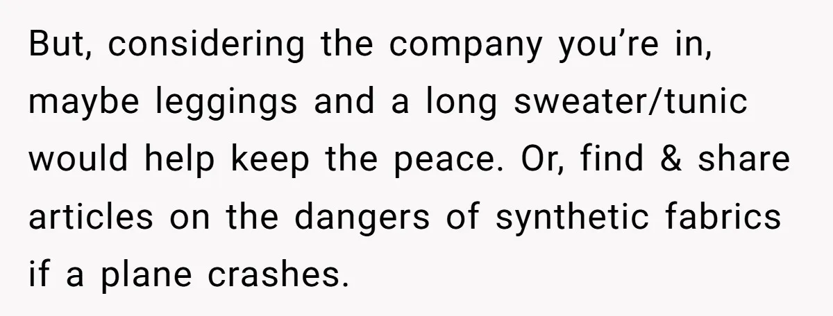 But, considering the company you’re in, maybe leggings and a long sweater/tunic would help keep the peace. Or, find & share articles on the dangers of synthetic fabrics if a...
