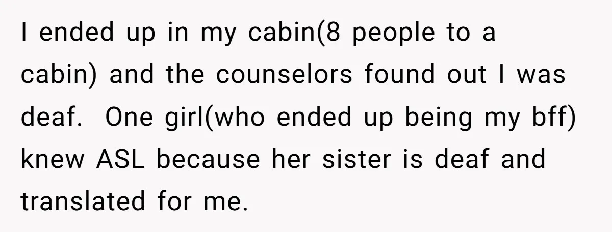 I ended up in my cabin(8 people to a cabin) and the counselors found out I was deaf. One girl(who ended up being my bff) knew ASL because her sister...