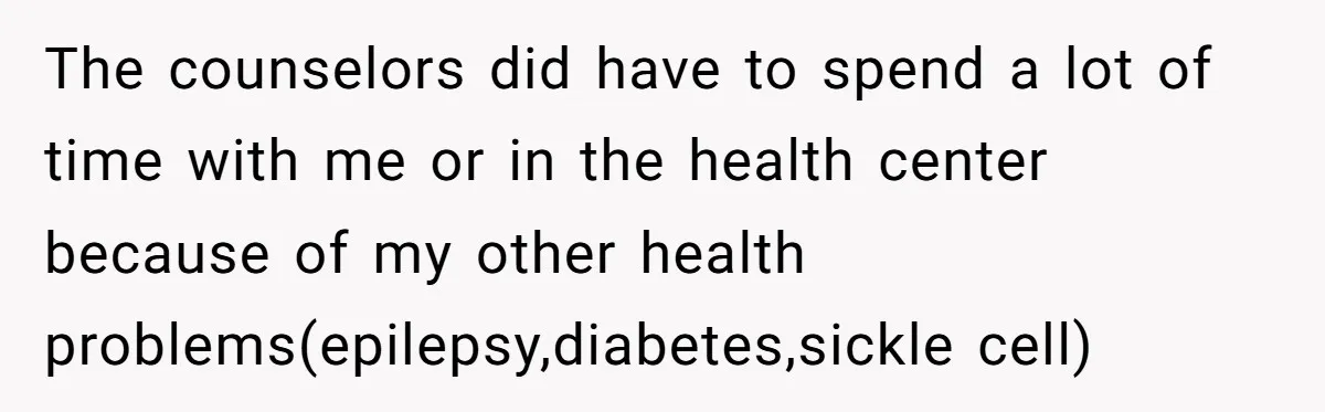 The counselors did have to spend a lot of time with me or in the health center because of my other health problems(epilepsy,diabetes,sickle cell)