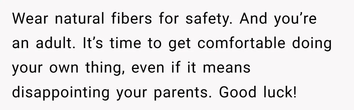 Wear natural fibers for safety. And you’re an adult. It’s time to get comfortable doing your own thing, even if it means disappointing your parents. Good luck!