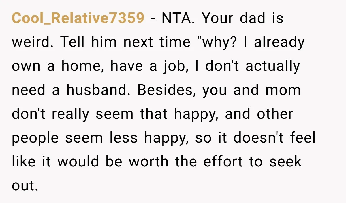 Cool_Relative7359 − NTA. Your dad is weird. Tell him next time "why? I already own a home, have a job, I don't actually need a husband. Besides, you and mom...