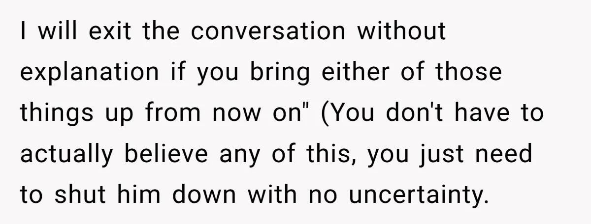 I will exit the conversation without explanation if you bring either of those things up from now on" (You don't have to actually believe any of this, you just need...