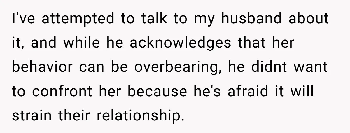I've attempted to talk to my husband about it, and while he acknowledges that her behavior can be overbearing, he didnt want to confront her because he's afraid it will...