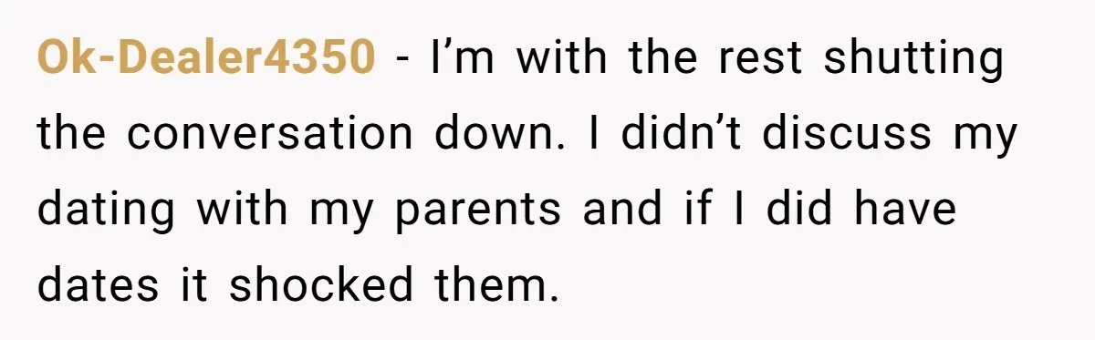 Ok-Dealer4350 − I’m with the rest shutting the conversation down. I didn’t discuss my dating with my parents and if I did have dates it shocked them.