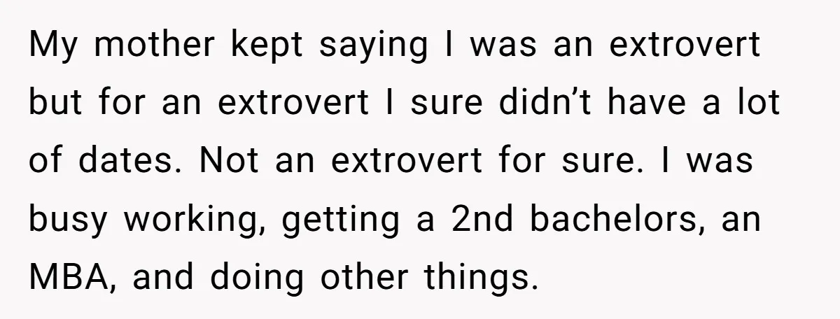 My mother kept saying I was an extrovert but for an extrovert I sure didn’t have a lot of dates. Not an extrovert for sure. I was busy working, getting...