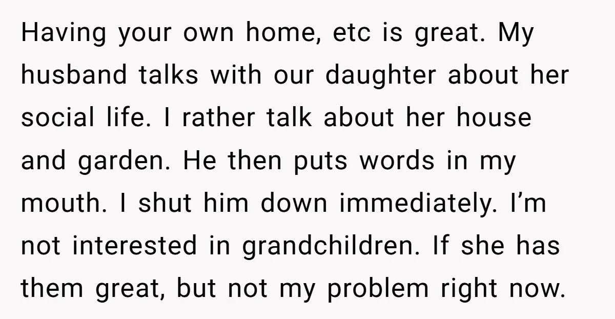 Having your own home, etc is great. My husband talks with our daughter about her social life. I rather talk about her house and garden. He then puts words in...