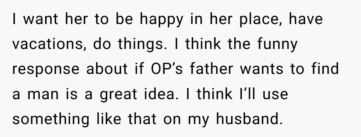 I want her to be happy in her place, have vacations, do things. I think the funny response about if OP’s father wants to find a man is a great...