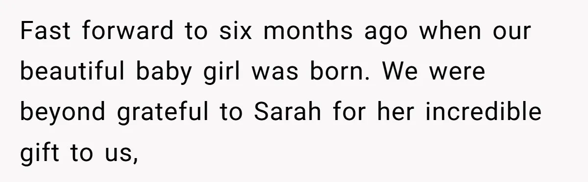 Fast forward to six months ago when our beautiful baby girl was born. We were beyond grateful to Sarah for her incredible gift to us,