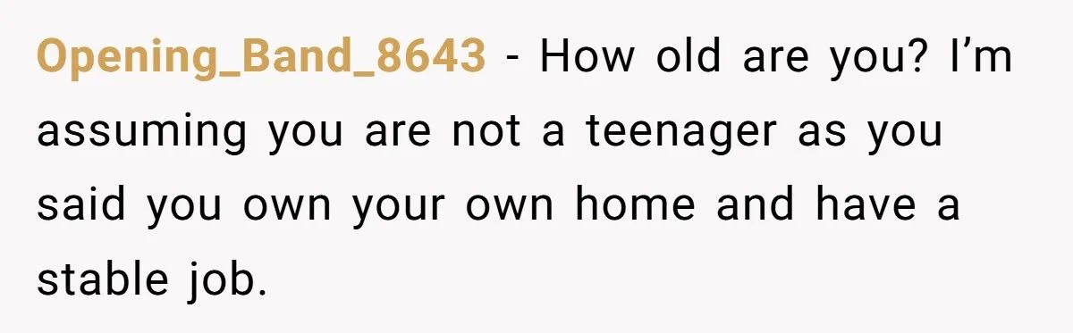 Opening_Band_8643 − How old are you? I’m assuming you are not a teenager as you said you own your own home and have a stable job.