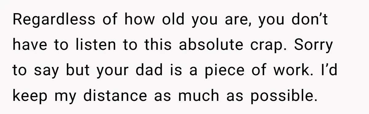 Regardless of how old you are, you don’t have to listen to this absolute crap. Sorry to say but your dad is a piece of work. I’d keep my distance...