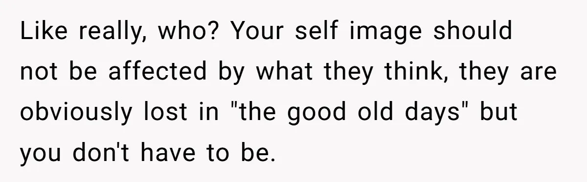 Like really, who? Your self image should not be affected by what they think, they are obviously lost in "the good old days" but you don't have to be.