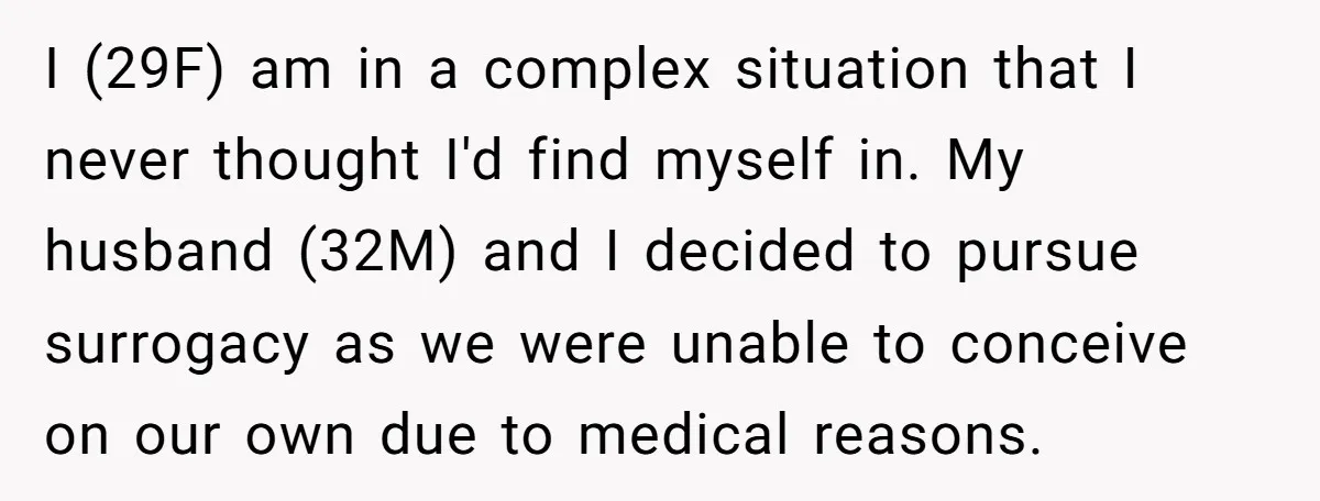 I (29F) am in a complex situation that I never thought I'd find myself in. My husband (32M) and I decided to pursue surrogacy as we were unable to conceive...