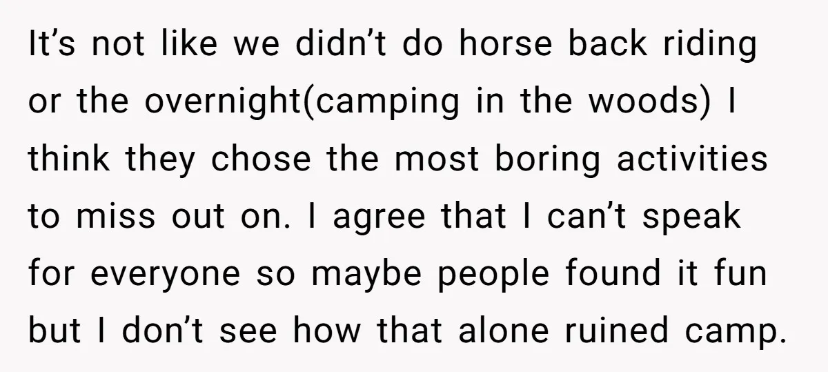 It’s not like we didn’t do horse back riding or the overnight(camping in the woods) I think they chose the most boring activities to miss out on. I agree that...