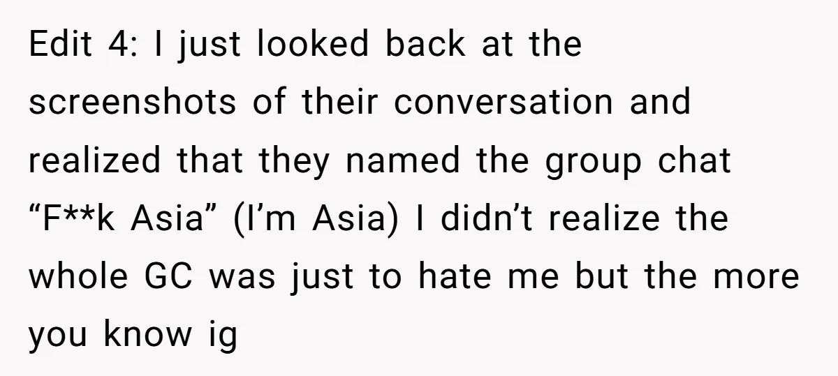 Edit 4: I just looked back at the screenshots of their conversation and realized that they named the group chat “F**k Asia” (I’m Asia) I didn’t realize the whole GC...