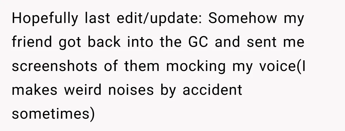 Hopefully last edit/update: Somehow my friend got back into the GC and sent me screenshots of them mocking my voice(I makes weird noises by accident sometimes)