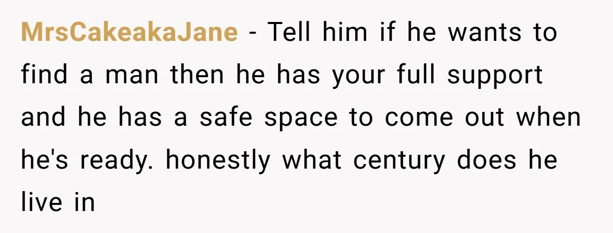 MrsCakeakaJane − Tell him if he wants to find a man then he has your full support and he has a safe space to come out when he's ready. honestly...