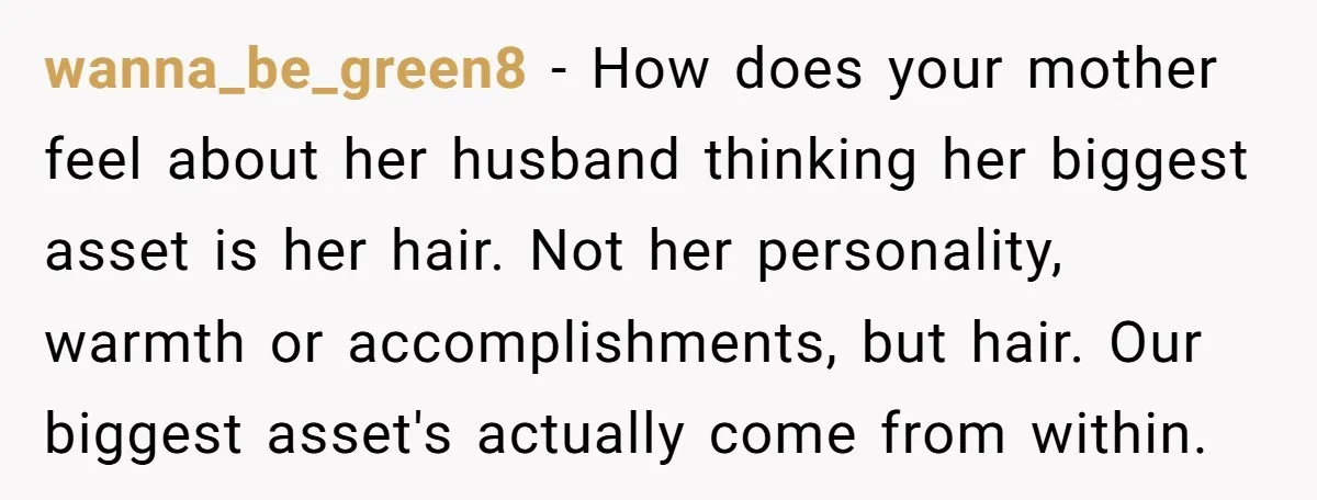 wanna_be_green8 − How does your mother feel about her husband thinking her biggest asset is her hair. Not her personality, warmth or accomplishments, but hair. Our biggest asset's actually come...