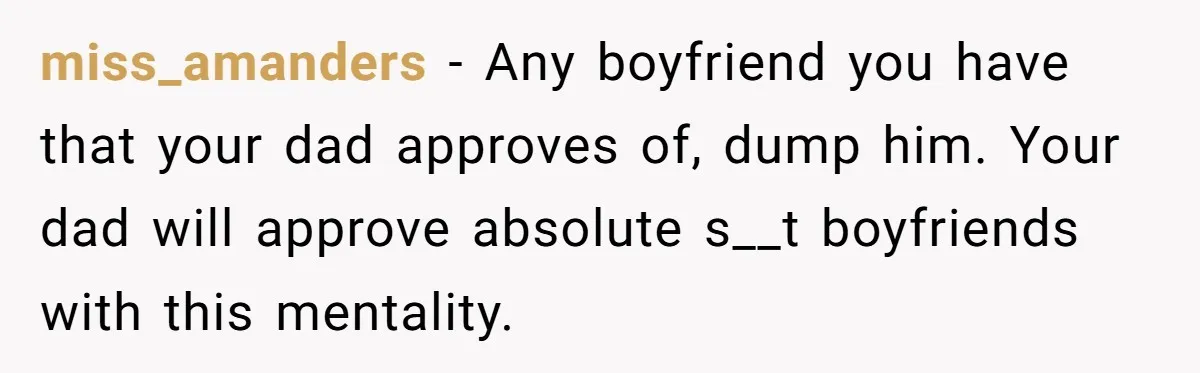 miss_amanders − Any boyfriend you have that your dad approves of, dump him. Your dad will approve absolute s__t boyfriends with this mentality.