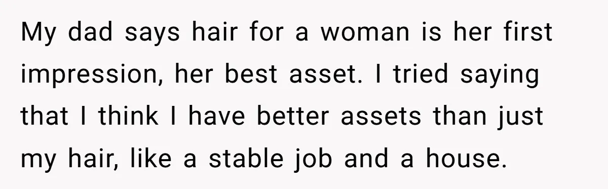 My dad says hair for a woman is her first impression, her best asset. I tried saying that I think I have better assets than just my hair, like a...