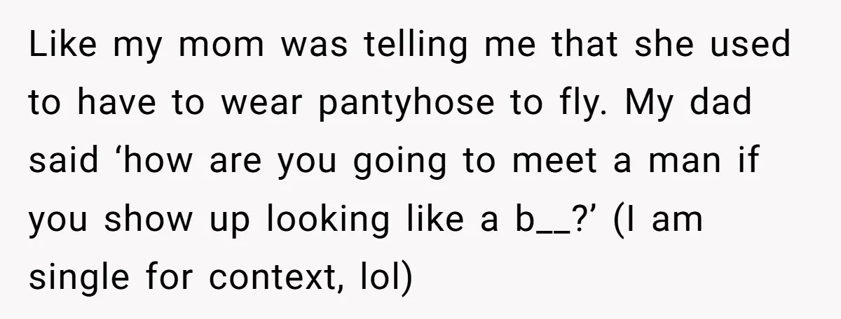Like my mom was telling me that she used to have to wear pantyhose to fly. My dad said ‘how are you going to meet a man if you show...