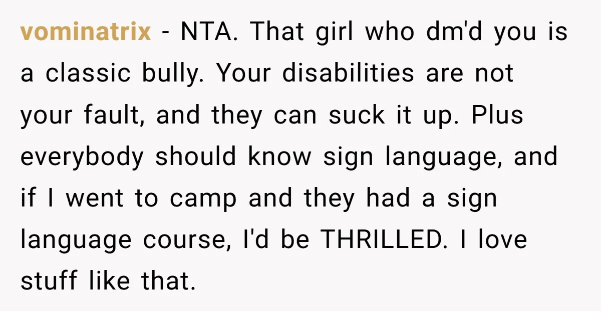 vominatrix − NTA. That girl who dm'd you is a classic bully. Your disabilities are not your fault, and they can suck it up. Plus everybody should know sign language,...