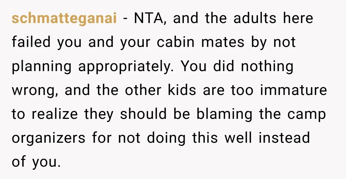 schmatteganai − NTA, and the adults here failed you and your cabin mates by not planning appropriately. You did nothing wrong, and the other kids are too immature to realize...