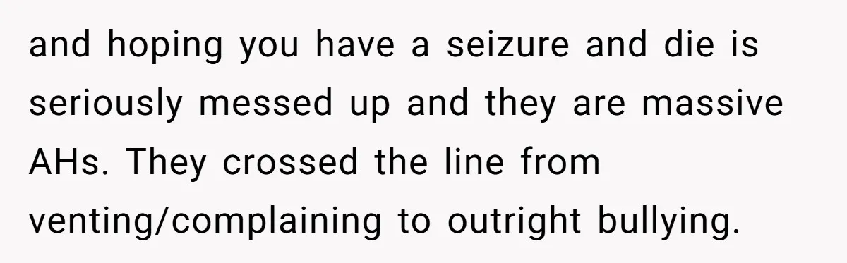 and hoping you have a seizure and die is seriously messed up and they are massive AHs. They crossed the line from venting/complaining to outright bullying.