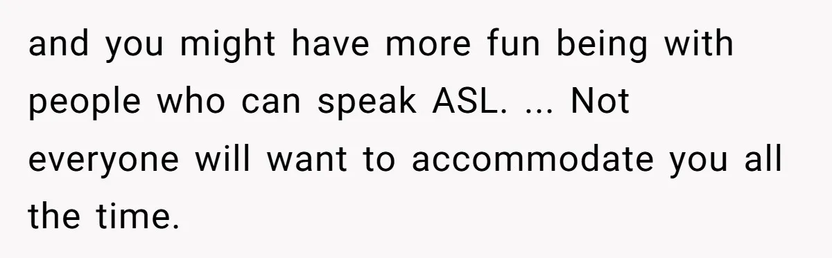 and you might have more fun being with people who can speak ASL. ... Not everyone will want to accommodate you all the time.