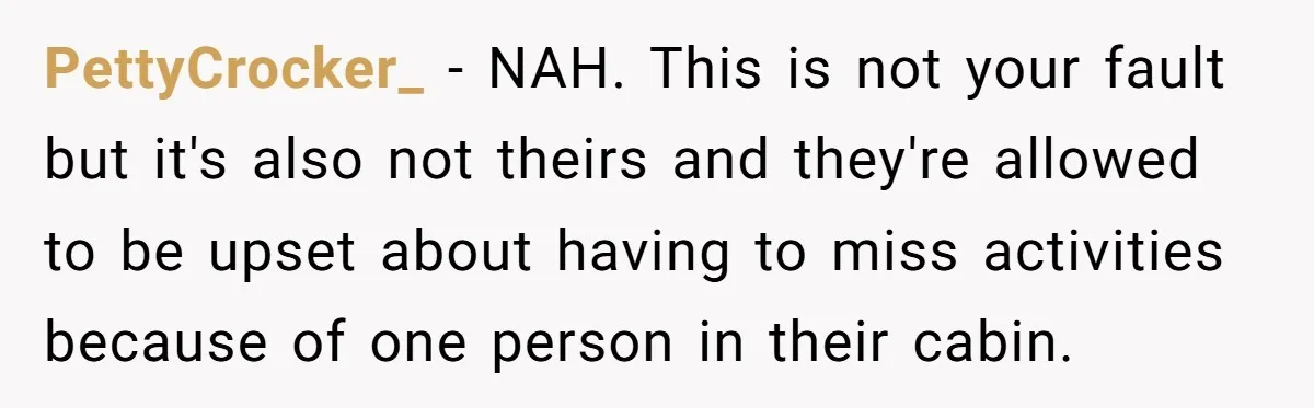 PettyCrocker_ − NAH. This is not your fault but it's also not theirs and they're allowed to be upset about having to miss activities because of one person in their...
