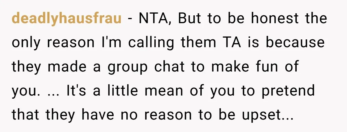 deadlyhausfrau − NTA, But to be honest the only reason I'm calling them TA is because they made a group chat to make fun of you. ... It's a little...