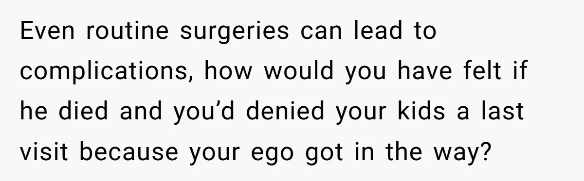 Even routine surgeries can lead to complications, how would you have felt if he died and you’d denied your kids a last visit because your ego got in the way?